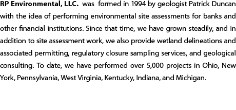 RP Environmental, LLC. was formed in 1994 by geologist Patrick Duncan  with the idea of performing environmental site assessments for banks and other financial institutions. Since that time, we have grown steadily, and in addition to site assessment work, we also provide wetland delineations and associated permitting, regulatory closure sampling services, and geological consulting. To date, we have performed over 6,500 projects in Ohio, New York, Pennsylvania, West Virginia, Kentucky, Indiana,  and Michigan. 